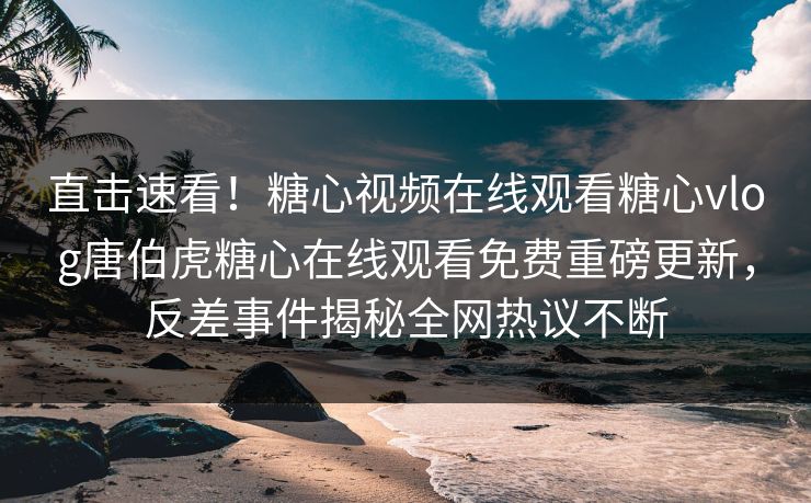 直击速看！糖心视频在线观看糖心vlog唐伯虎糖心在线观看免费重磅更新，反差事件揭秘全网热议不断