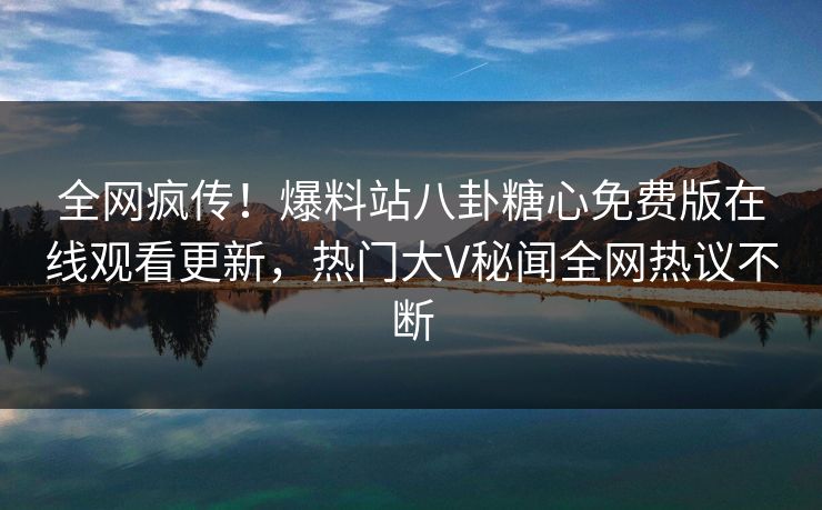 全网疯传！爆料站八卦糖心免费版在线观看更新，热门大V秘闻全网热议不断