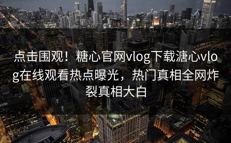 点击围观！糖心官网vlog下载溏心vlog在线观看热点曝光，热门真相全网炸裂真相大白