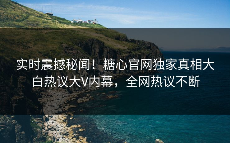 实时震撼秘闻！糖心官网独家真相大白热议大V内幕，全网热议不断