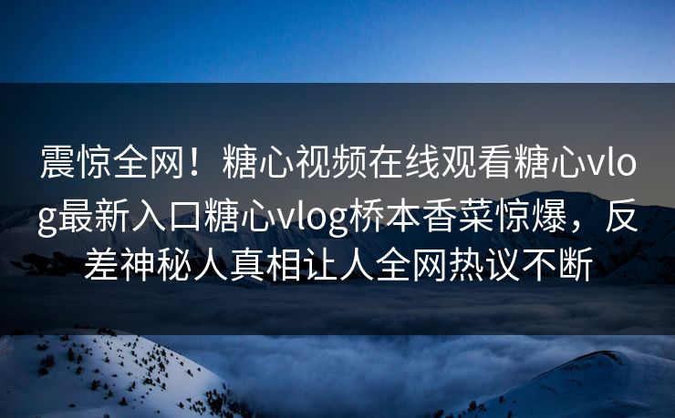 震惊全网！糖心视频在线观看糖心vlog最新入口糖心vlog桥本香菜惊爆，反差神秘人真相让人全网热议不断