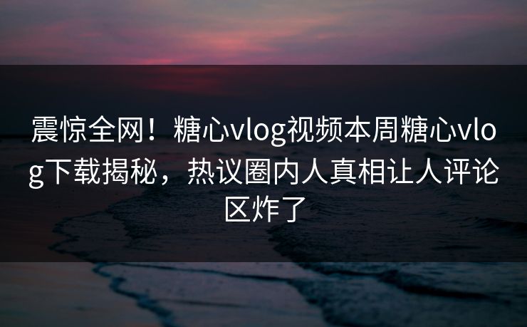震惊全网！糖心vlog视频本周糖心vlog下载揭秘，热议圈内人真相让人评论区炸了