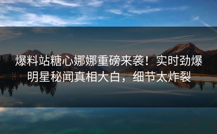 爆料站糖心娜娜重磅来袭！实时劲爆明星秘闻真相大白，细节太炸裂