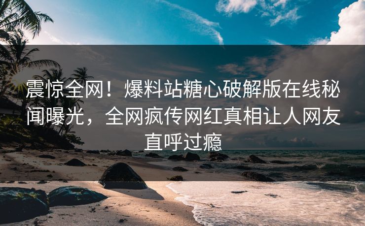 震惊全网！爆料站糖心破解版在线秘闻曝光，全网疯传网红真相让人网友直呼过瘾