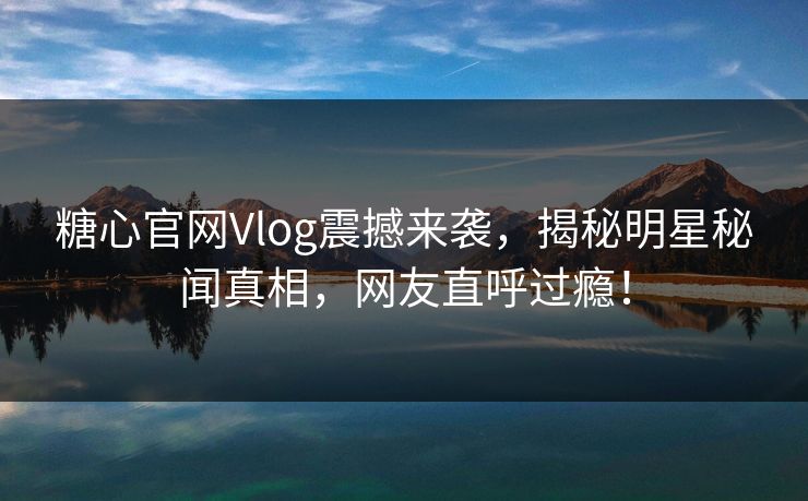 糖心官网Vlog震撼来袭，揭秘明星秘闻真相，网友直呼过瘾！