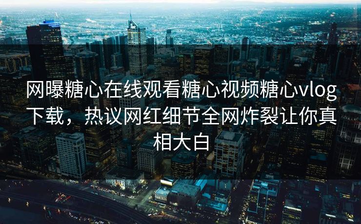 网曝糖心在线观看糖心视频糖心vlog下载，热议网红细节全网炸裂让你真相大白