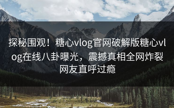 探秘围观！糖心vlog官网破解版糖心vlog在线八卦曝光，震撼真相全网炸裂网友直呼过瘾