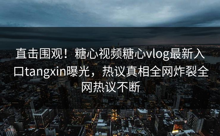 直击围观！糖心视频糖心vlog最新入口tangxin曝光，热议真相全网炸裂全网热议不断
