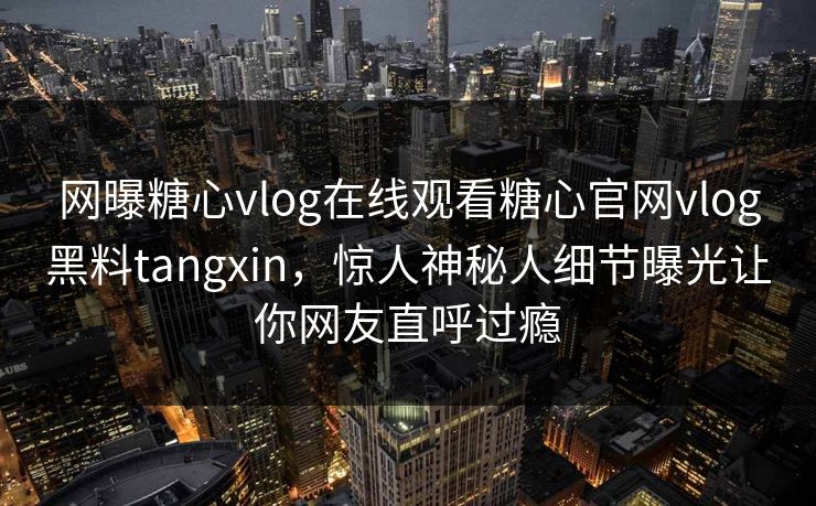 网曝糖心vlog在线观看糖心官网vlog黑料tangxin，惊人神秘人细节曝光让你网友直呼过瘾