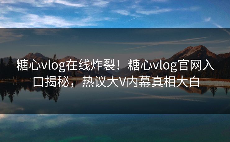 糖心vlog在线炸裂！糖心vlog官网入口揭秘，热议大V内幕真相大白