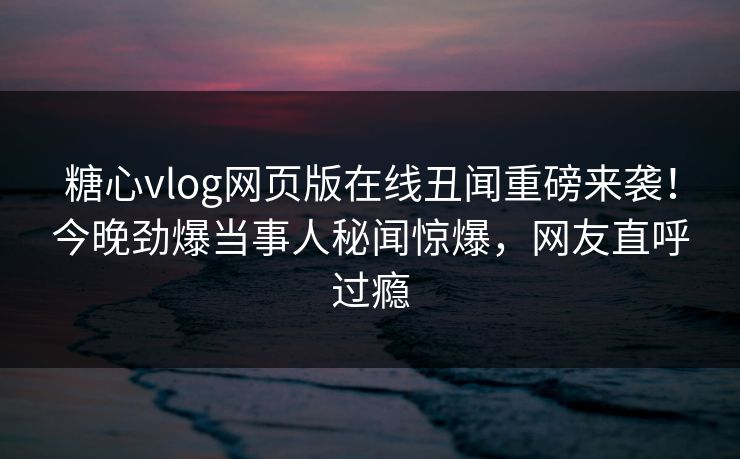 糖心vlog网页版在线丑闻重磅来袭！今晚劲爆当事人秘闻惊爆，网友直呼过瘾