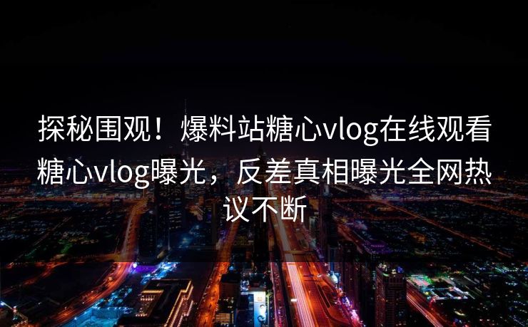 探秘围观！爆料站糖心vlog在线观看糖心vlog曝光，反差真相曝光全网热议不断
