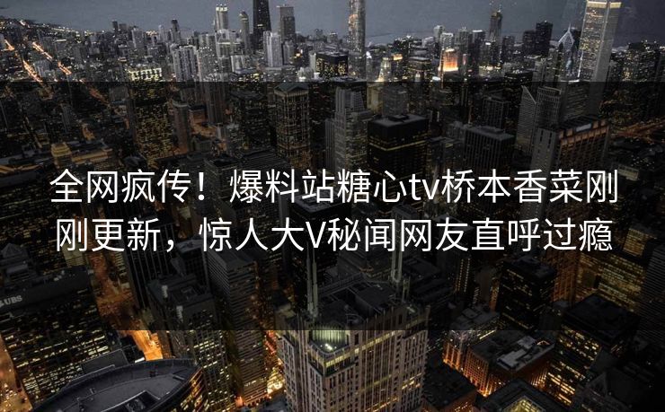 全网疯传！爆料站糖心tv桥本香菜刚刚更新，惊人大V秘闻网友直呼过瘾
