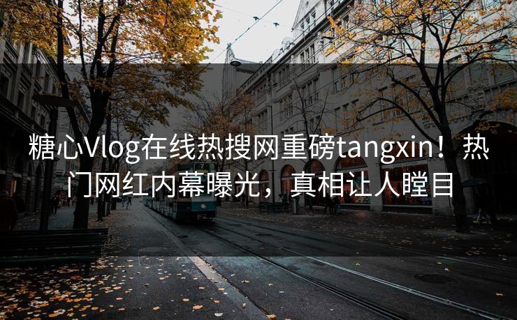 糖心Vlog在线热搜网重磅tangxin！热门网红内幕曝光，真相让人瞠目