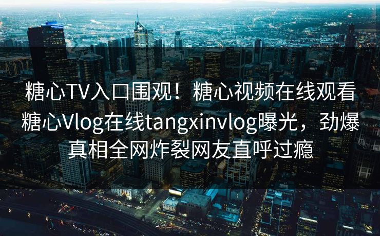 糖心TV入口围观！糖心视频在线观看糖心Vlog在线tangxinvlog曝光，劲爆真相全网炸裂网友直呼过瘾