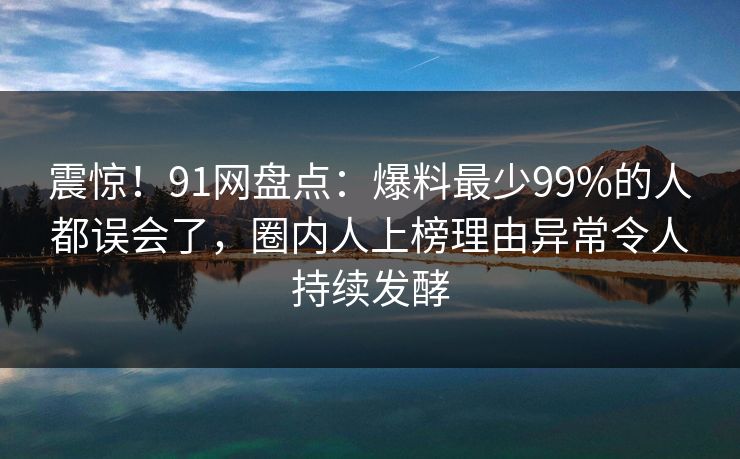 震惊！91网盘点：爆料最少99%的人都误会了，圈内人上榜理由异常令人持续发酵