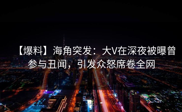 【爆料】海角突发：大V在深夜被曝曾参与丑闻，引发众怒席卷全网