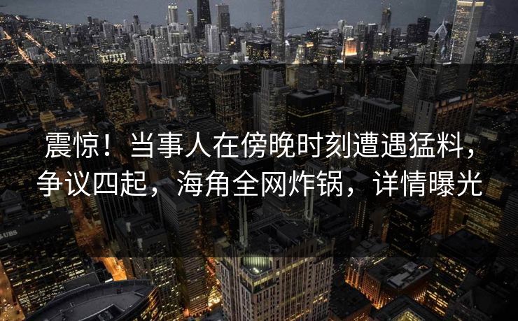 震惊！当事人在傍晚时刻遭遇猛料，争议四起，海角全网炸锅，详情曝光