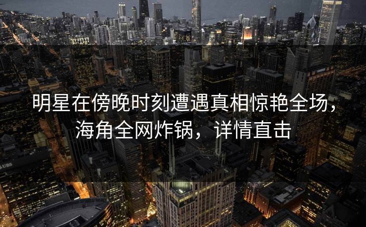 明星在傍晚时刻遭遇真相惊艳全场，海角全网炸锅，详情直击