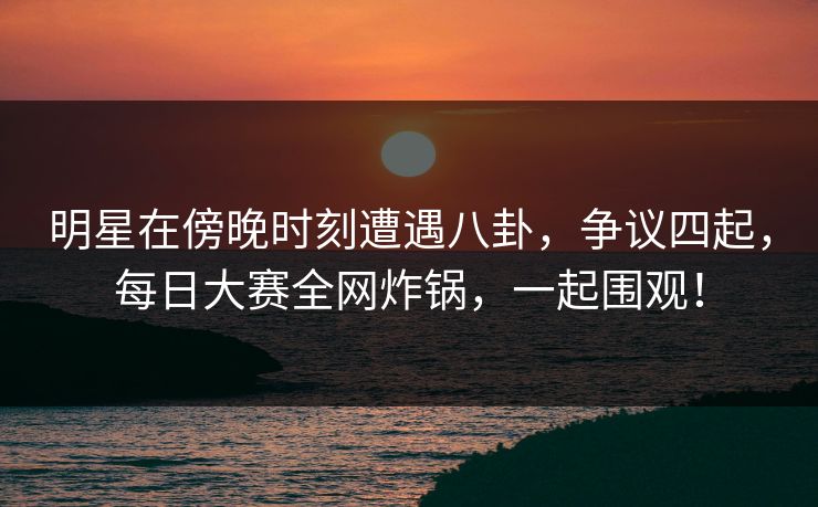 明星在傍晚时刻遭遇八卦，争议四起，每日大赛全网炸锅，一起围观！