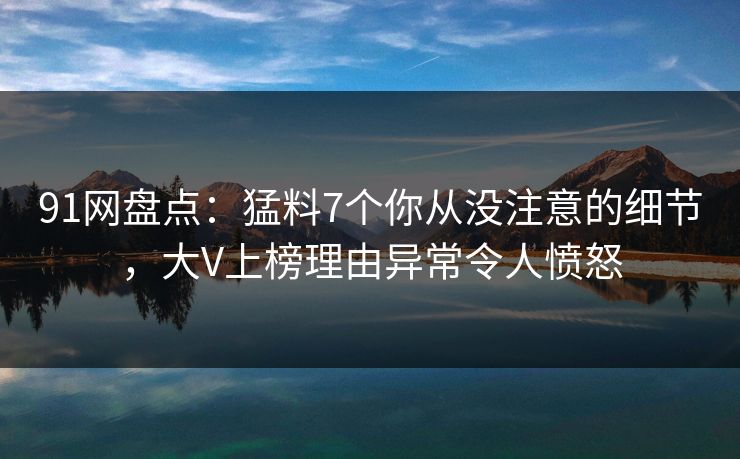 91网盘点：猛料7个你从没注意的细节，大V上榜理由异常令人愤怒