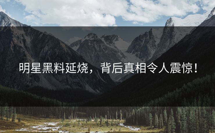 明星黑料延烧，背后真相令人震惊！