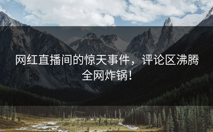 网红直播间的惊天事件，评论区沸腾全网炸锅！