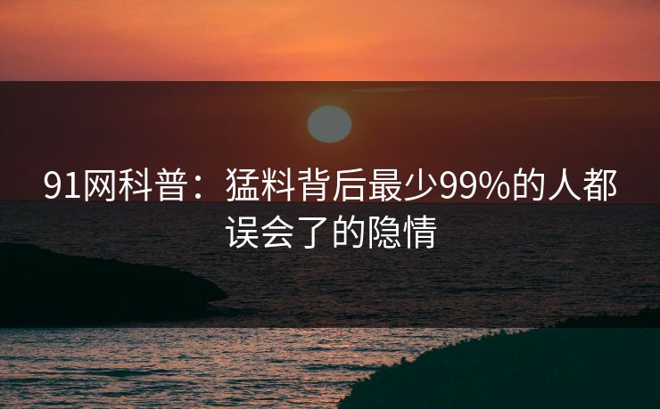 91网科普：猛料背后最少99%的人都误会了的隐情