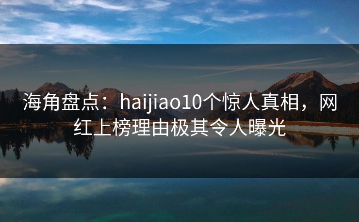 海角盘点：haijiao10个惊人真相，网红上榜理由极其令人曝光