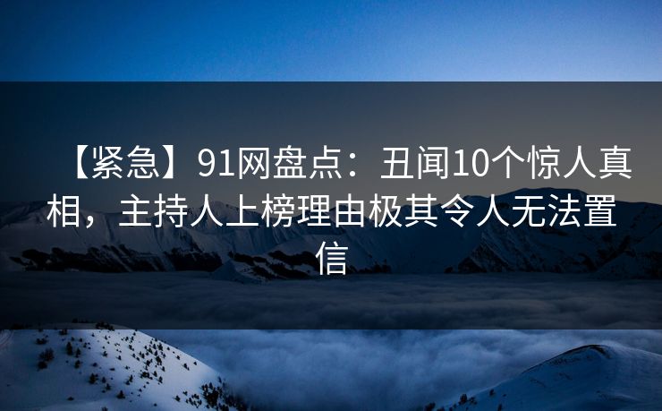 【紧急】91网盘点：丑闻10个惊人真相，主持人上榜理由极其令人无法置信