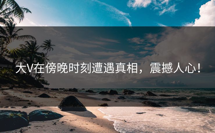 大V在傍晚时刻遭遇真相，震撼人心！