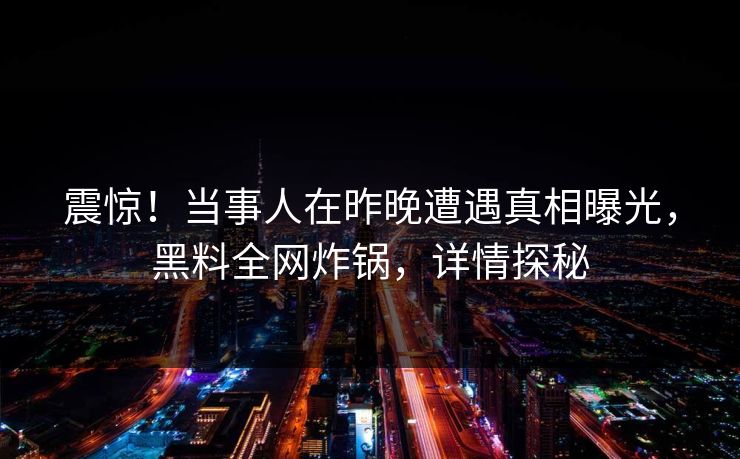 震惊！当事人在昨晚遭遇真相曝光，黑料全网炸锅，详情探秘