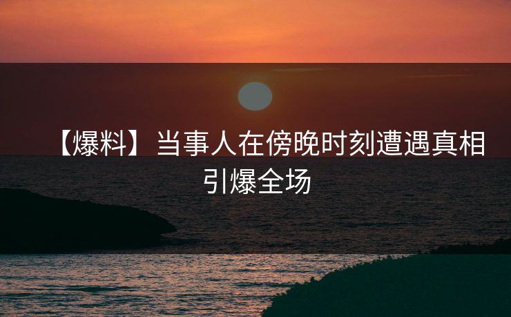【爆料】当事人在傍晚时刻遭遇真相引爆全场