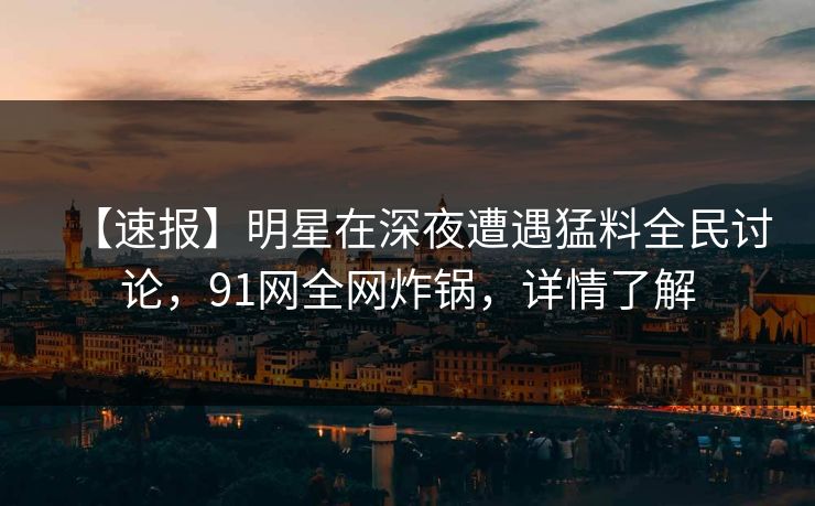 【速报】明星在深夜遭遇猛料全民讨论，91网全网炸锅，详情了解
