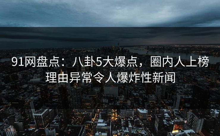 91网盘点：八卦5大爆点，圈内人上榜理由异常令人爆炸性新闻