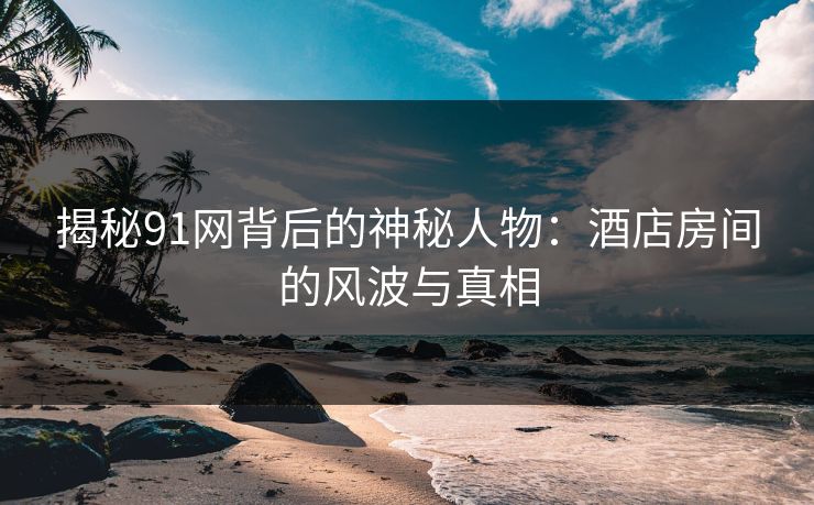 揭秘91网背后的神秘人物：酒店房间的风波与真相