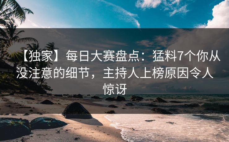 【独家】每日大赛盘点：猛料7个你从没注意的细节，主持人上榜原因令人惊讶
