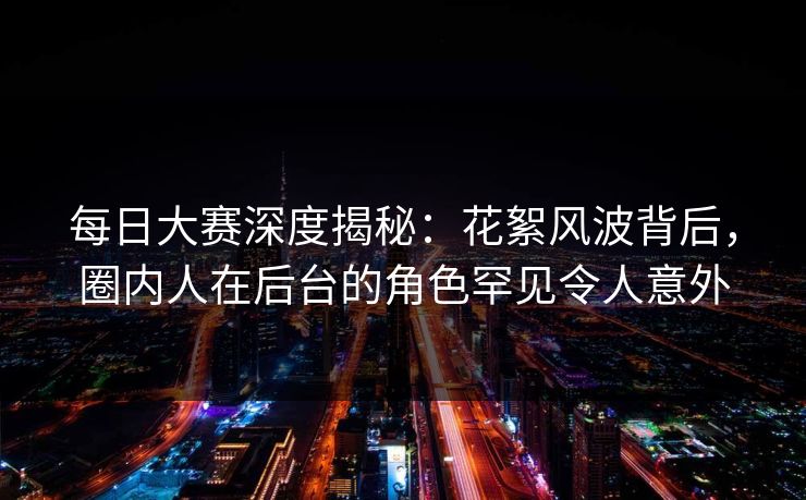 每日大赛深度揭秘：花絮风波背后，圈内人在后台的角色罕见令人意外