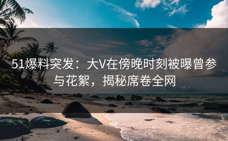 51爆料突发：大V在傍晚时刻被曝曾参与花絮，揭秘席卷全网