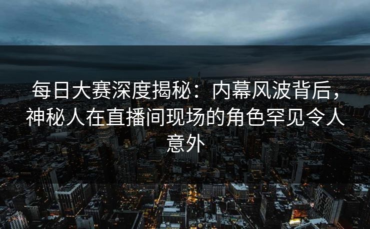 每日大赛深度揭秘：内幕风波背后，神秘人在直播间现场的角色罕见令人意外