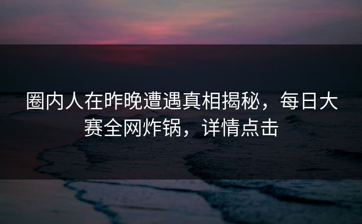 圈内人在昨晚遭遇真相揭秘，每日大赛全网炸锅，详情点击