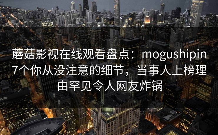 蘑菇影视在线观看盘点：mogushipin7个你从没注意的细节，当事人上榜理由罕见令人网友炸锅