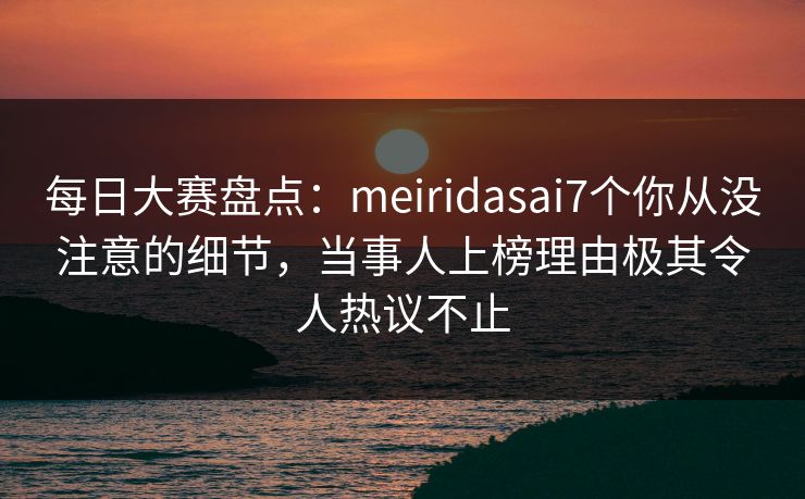 每日大赛盘点：meiridasai7个你从没注意的细节，当事人上榜理由极其令人热议不止