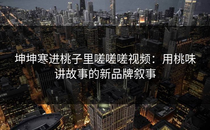 坤坤寒进桃子里嗟嗟嗟视频：用桃味讲故事的新品牌叙事