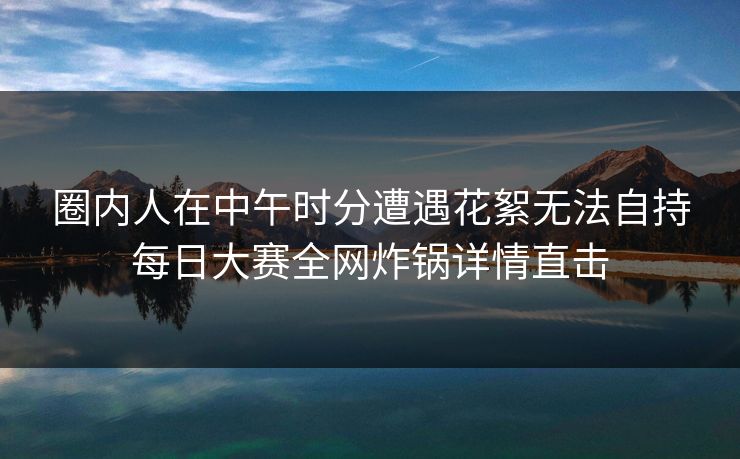 圈内人在中午时分遭遇花絮无法自持每日大赛全网炸锅详情直击