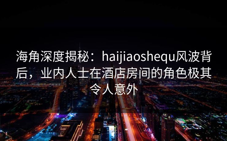 海角深度揭秘：haijiaoshequ风波背后，业内人士在酒店房间的角色极其令人意外
