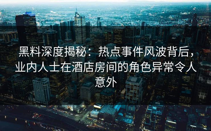 黑料深度揭秘:热点事件风波背后,业内人士在酒店房间的角色异常令人意外