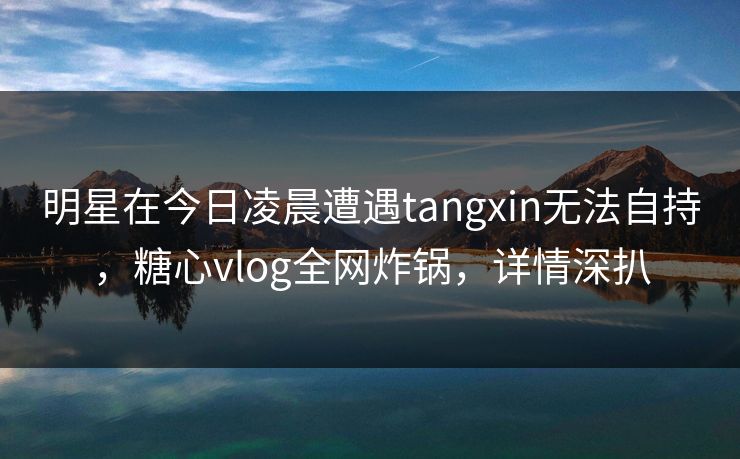 明星在今日凌晨遭遇tangxin无法自持，糖心vlog全网炸锅，详情深扒
