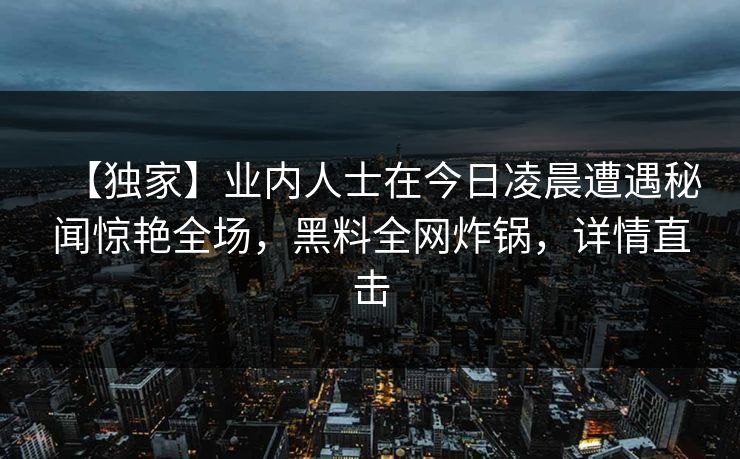 【独家】业内人士在今日凌晨遭遇秘闻惊艳全场，黑料全网炸锅，详情直击