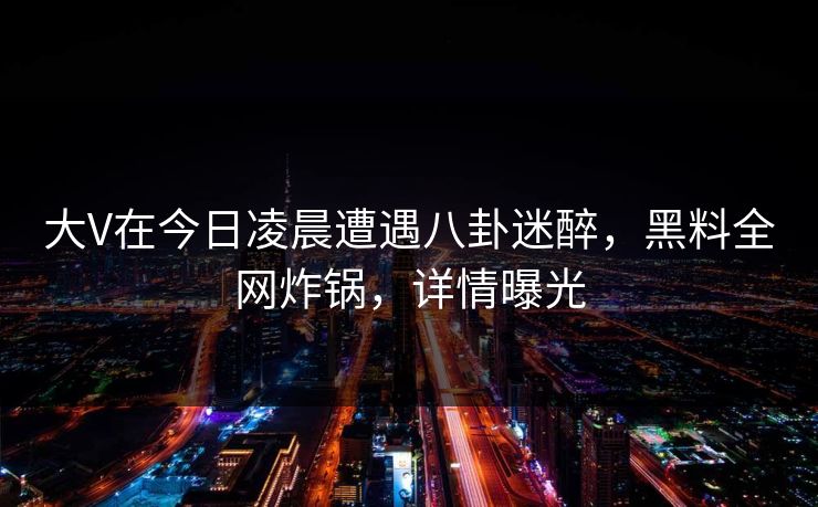 大V在今日凌晨遭遇八卦迷醉，黑料全网炸锅，详情曝光